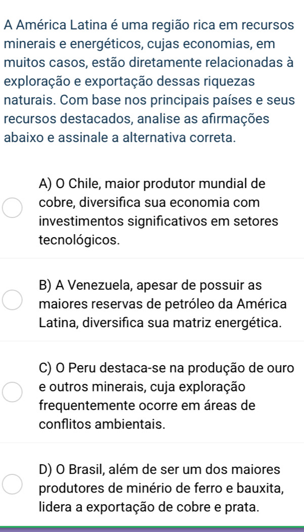 A América Latina é uma região rica em recursos
minerais e energéticos, cujas economias, em
muitos casos, estão diretamente relacionadas à
exploração e exportação dessas riquezas
naturais. Com base nos principais países e seus
recursos destacados, analise as afirmações
abaixo e assinale a alternativa correta.
A) O Chile, maior produtor mundial de
cobre, diversifica sua economia com
investimentos significativos em setores
tecnológicos.
B) A Venezuela, apesar de possuir as
maiores reservas de petróleo da América
Latina, diversifica sua matriz energética.
C) O Peru destaca-se na produção de ouro
e outros minerais, cuja exploração
frequentemente ocorre em áreas de
conflitos ambientais.
D) O Brasil, além de ser um dos maiores
produtores de minério de ferro e bauxita,
lidera a exportação de cobre e prata.