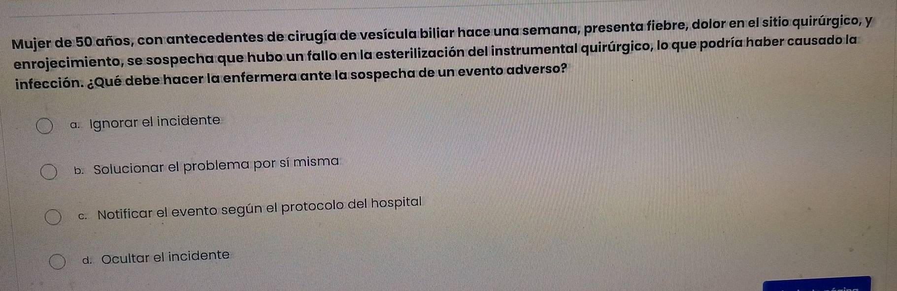 Mujer de 50 años, con antecedentes de cirugía de vesícula biliar hace una semana, presenta fiebre, dolor en el sitio quirúrgico, y
enrojecimiento, se sospecha que hubo un fallo en la esterilización del instrumental quirúrgico, lo que podría haber causado la
infección. ¿Qué debe hacer la enfermera ante la sospecha de un evento adverso?
a. Ignorar el incidente
b. Solucionar el problema por sí misma
c. Notificar el evento según el protocolo del hospital
d. Ocultar el incidente