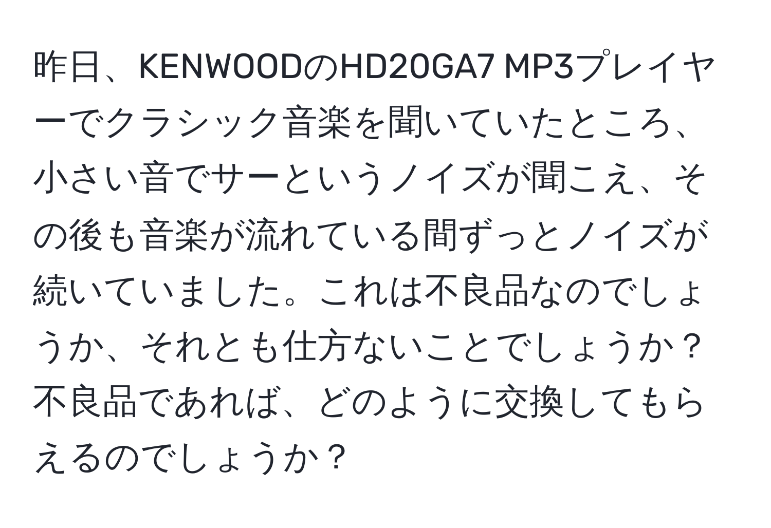 昨日、KENWOODのHD20GA7 MP3プレイヤーでクラシック音楽を聞いていたところ、小さい音でサーというノイズが聞こえ、その後も音楽が流れている間ずっとノイズが続いていました。これは不良品なのでしょうか、それとも仕方ないことでしょうか？不良品であれば、どのように交換してもらえるのでしょうか？