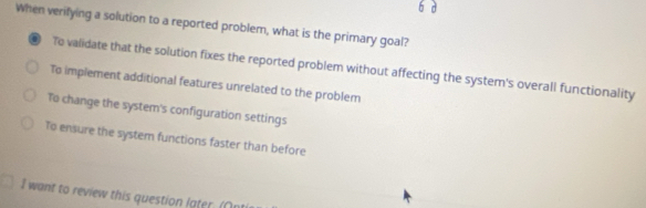 When verifying a solution to a reported problem, what is the primary goal?
01 To validate that the solution fixes the reported problem without affecting the system's overall functionality
To implement additional features unrelated to the problem
To change the system's configuration settings
To ensure the system functions faster than before
I want to review this question later. (An