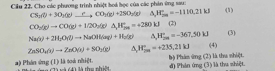 Cho các phương trình nhiệt hoá học của các phản ứng sau:
CS_2(l)+3O_2(g)xrightarrow t°CO_2(g)+2SO_2(g)△ _rH_(298)°=-1110,21kJ (1)
CO_2(g)to CO(g)+1/2O_2(g)△ _rH_(298)°=+280kJ (2)
Na(s)+2H_2O(l)to NaOH(aq)+H_2(g) △ _rH_(298)°=-367,50kJ (3)
ZnSO_4(s)to ZnO(s)+SO_2(g) △ _rH_(298)°=+235,21kJ (4)
a) Phản ứng (1) là toả nhiệt. bb Phản ứng (2) là thu nhiệt.
g (2) và (4) là thu nhiệt. d) Phản ứng (3) là thu nhiệt.