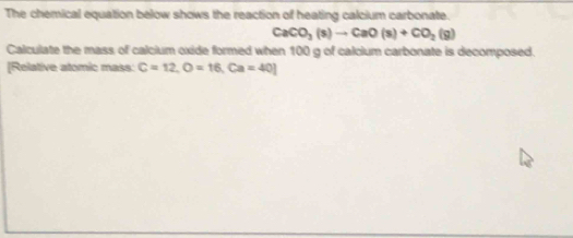 The chemical equation below shows the reaction of heating calcium carbonate.
CaCO_3(s)to CaO(s)+CO_2(g)
Calculate the mass of calcium oxide formed when 100 g of calcium carbonate is decomposed. 
[Relative atomic mass: C=12, O=16, Ca=40]