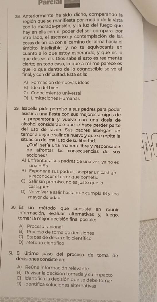 Parcial
28. Anteriormente ha sido dicho, comparando la
región que se manifiesta por medio de la vista
con la morada-prisión, y la luz del fuego que
hay en ella con el poder del sol; compara, por
otro lado, el ascenso y contemplación de las
cosas de arriba con el camino del alma hacia el
ámbito inteligible, y no te equivocarás en
cuanto a lo que estoy esperando, y que es lo
que deseas oír. Dios sabe si esto es realmente
cierto; en todo caso, lo que a mí me parece es
que lo que dentro de lo cognoscible se ve al
final, y con dificultad. Esta es la:
A) Formación de nuevas ideas
B) Idea del bien
C) Conocimiento universal
D) Limitaciones Humanas
29. Isabella pide permiso a sus padres para poder
asistir a una fiesta con sus mejores amigos de
la preparatoria y vuelve con una dosis de
alcohol considerable que le hace perder parte
del uso de razón. Sus padres albergan un
temor a dejarle salir de nuevo y que se repita la
situación del mal uso de su libertad.
¿Cuál sería una manera libre y responsable 2
de afrontar las consecuencias de sus
acciones?
A) Enfrentar a sus padres de una vez, ya no es
una niña
B) Exponer a sus padres, aceptar un castigo
y reconocer el error que cometió
C) Salir sin permiso, no es justo que lo
castiguen
D) No volver a salir hasta que cumpla 18 y sea
mayor de edad
30. Es un método que consiste en reunir
información, evaluar alternativas y, luego,
tomar la mejor decisión final posible:
A) Proceso racional
B) Proceso de toma de decisiones
C) Etapas de desarrollo científico
D) Método científico
1. El último paso del proceso de toma de
decisiones consiste en:
A) Reúne información relevante
B) Revisar la decisión tomada y su impacto
C) Identifica la decisión que se debe tomar
D) Identifica soluciones alternativas