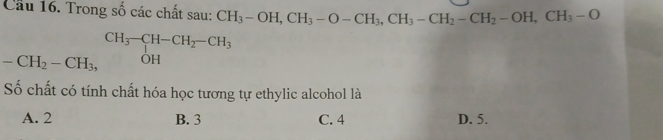 Cầu 16. Trong số các chất sau: CH_3-OH, CH_3-O-CH_3, CH_3-CH_2-CH_2-OH, CH_3-O
-CH_2-CH_3, beginarrayr CH_3-CH-CH_2-CH_3 OHendarray
Số chất có tính chất hóa học tương tự ethylic alcohol là
A. 2 B. 3 C. 4 D. 5.