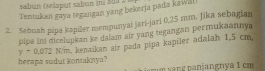 sabun (selaput sabun ini âda 2 lu 
Tentukan gaya tegangan yang bekerja pada kawat 
2. Sebuah pipa kapiler mempunyai jari-jari 0,25 mm. Jika sebagian 
pipa ini dicelupkan ke dalam air yang tegangan permukaannya
y=0,072 14/11 m, kenaikan air pada pipa kapiler adalah 1,5 cm, 
berapa sudut kontaknya? 
rum yang panjangnya 1 cm