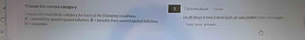 Chaose the serract category ill in the Blunk T poinn 
3 
Cases the mast ilkely category for eact of the follawing situations. Jacob buys a new home with an adjustable rate mortrage
N= h mmed by unmticipated inflation. B= benefts from unanticipated inflation .
U= lype your answer...