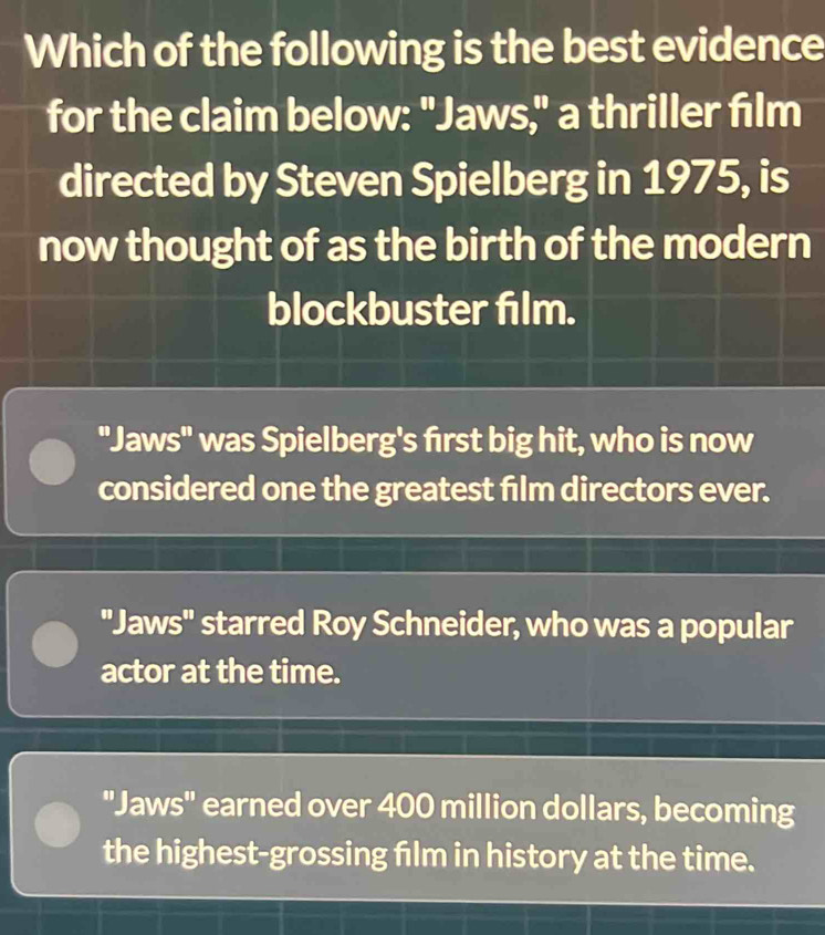 Which of the following is the best evidence
for the claim below: "Jaws," a thriller film
directed by Steven Spielberg in 1975, is
now thought of as the birth of the modern
blockbuster film.
"Jaws" was Spielberg's first big hit, who is now
considered one the greatest film directors ever.
"Jaws" starred Roy Schneider, who was a popular
actor at the time.
"Jaws" earned over 400 million dollars, becoming
the highest-grossing film in history at the time.