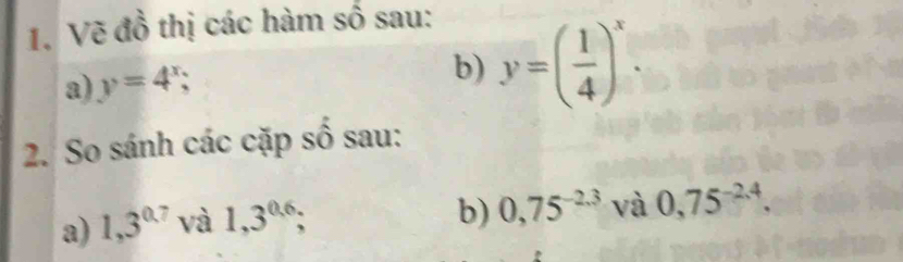 Vẽ đồ thị các hàm số sau: 
a) y=4^x; b) y=( 1/4 )^x. 
2. So sánh các cặp số sau: 
a) 1,3^(0.7) và 1,3^(0.6); 
b) 0,75^(-2.3) và 0,75^(-2.4).