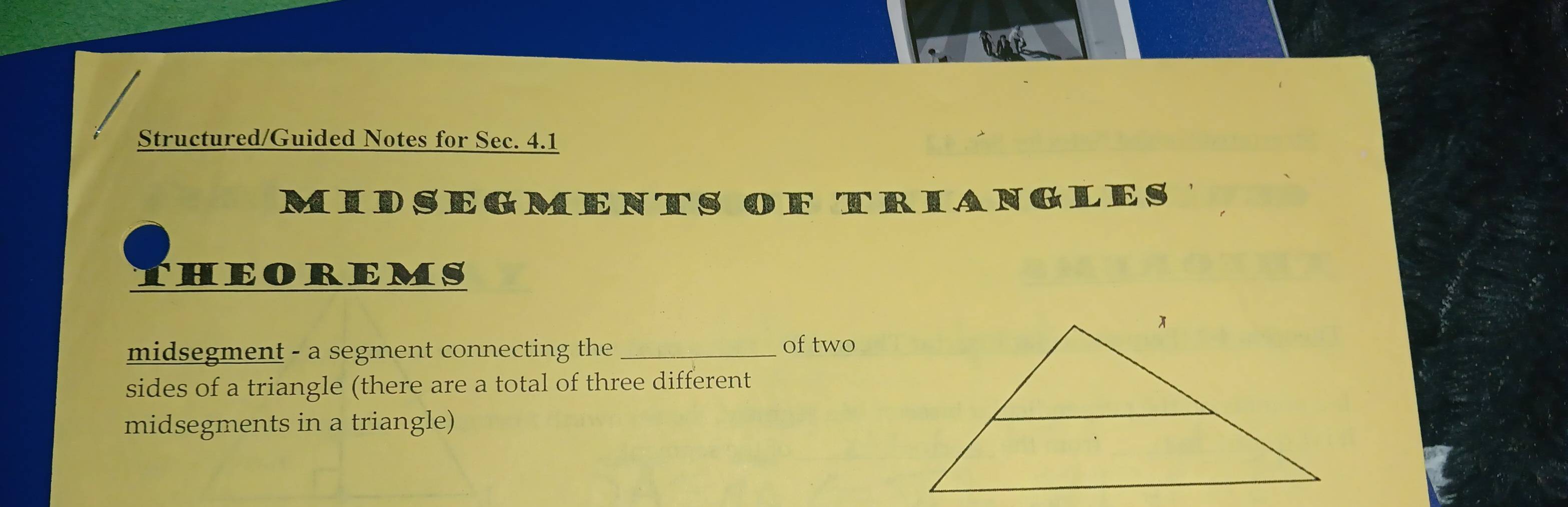 Structured/Guided Notes for Sec. 4.1 
MIDSEGMENTS OF TRIANGLES 
THEOREMS 
midsegment - a segment connecting the_ 
of two 
sides of a triangle (there are a total of three different 
midsegments in a triangle)