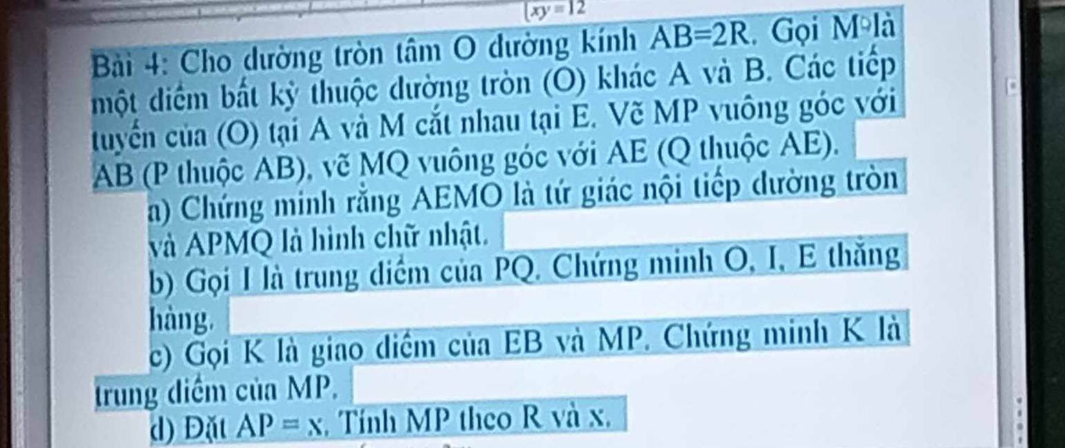 overline (xy=
Bải 4: Cho dường tròn tâm O dường kính AB=2R. Gọi M là 
một diểm bất kỳ thuộc dường tròn (O) khác A và B. Các tiếp 
tuyển của (O) tại A và M cắt nhau tại E. Vẽ MP vuông góc với
AB (P thuộc AB), vẽ MQ vuông góc với AE (Q thuộc AE). 
a) Chứng minh rằng AEMO là tứ giác nội tiếp dường tròn 
và APMQ là hình chữ nhật. 
b) Gọi I là trung diểm của PQ. Chứng minh O, I, E thắng 
hàng 
c) Gọi K là giao diểm của EB và MP. Chứng minh K là 
trung diểm của MP. 
d) Đặt AP=x , Tính MP theo R và x,