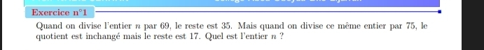 Exercice n°1
Quand on divise l'entier n par 69, le reste est 35. Mais quand on divise ce même entier par 75, le 
quotient est inchangé mais le reste est 17. Quel est l'entier n ?