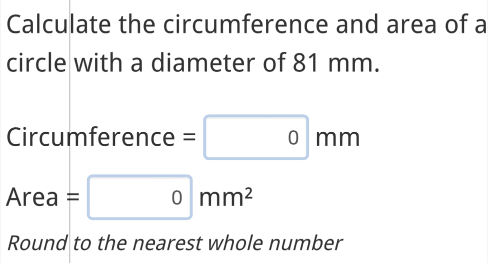 Calculate the circumference and area of a 
circle with a diameter of 81 mm. 
Circumference =0mm
Area=0mm^2
Round to the nearest whole number