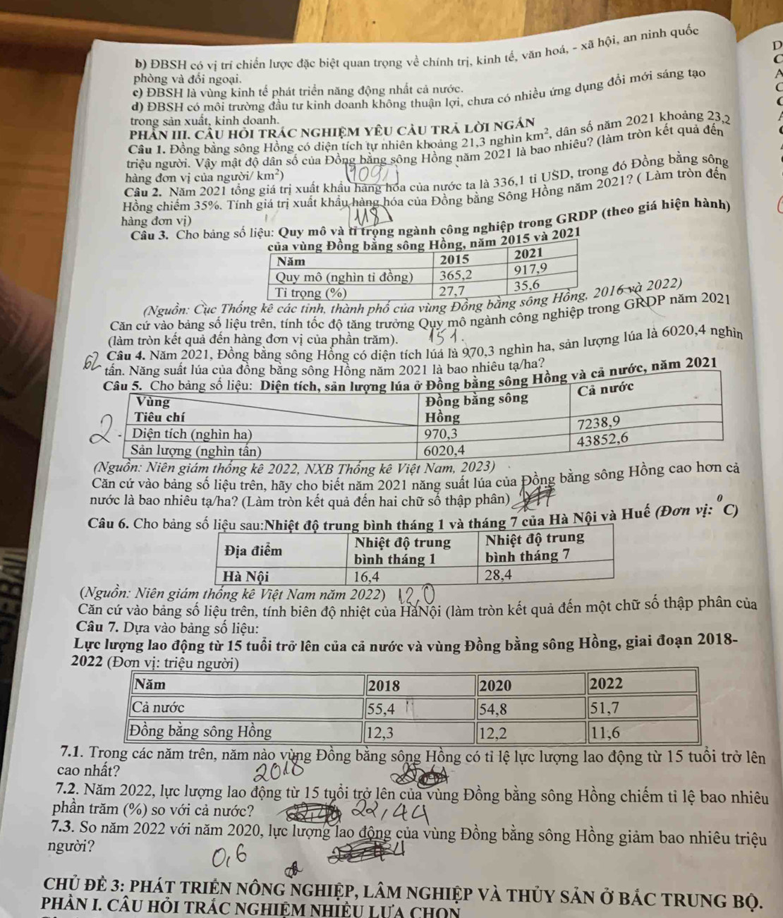 b) ĐBSH có vị trí chiến lược đặc biệt quan trọng về chính trị, kinh tế, văn hoá, - xã hội, an ninh quốc
phòng và đổi ngoại.
c) ĐBSH là vùng kinh tế phát triển năng động nhất cả nước.
d) ĐBSH có môi trường đầu tự kinh doanh không thuận lợi, chưa có nhiều ứng dụng đổi mới sáng tạo
trong sản xuất, kinh doanh.
phần III. Cầu hồi trác nghiệm yêU càu trả lời ngán
Câu 1. Đồng bằng sông Hồng có diện tích tự nhiên khoảng 21,3 nghìn km^2 A dân số năm 2021 khoảng 23,2
triệu người. Vậy mật độ dân số của Đồng bằng sông Hồng năm 2021 là bao nhiêu? (làm tròn kết quả đến
hàng đơn vị của người/ km²)
Cầu 2. Năm 2021 tổng giá trị xuất khẩu hãng hóa của nước ta là 336,1 tỉ USD, trong đó Đồng bằng sông
Hồng chiếm 35%. Tính giá trị xuất khẩu hàng hóa của Đồng bằng Sông Hồng năm 2021? ( Làm tròn đến
Cầu 3. Cho bảng số liệu: Quy mô và tỉ trọng ngành công nghiệp trong GRDP (theo giá hiện hành)
hàng đơn vị)
2021
(Nguồn: Cục Thống kê các tinh, thành phố của vùng Đồng b16 và 2022)
Căn cứ vào bảng số liệu trên, tính tốc độ tăng trưởng Quy mô ngành công nghiệp trong GRDP năm 2021
(làm tròn kết quả đến hàng đơn vị của phần trăm).
Cầu 4. Năm 2021, Đồng bằng sông Hồng có diện tích lúá là 970,3 nghìn ha, sản lượng lúa là 6020,4 nghìn
tần. Năng suất lúa của đồng băng sông Hồng năm 2021 là bao nhiêu tạ/ha?
ả nước, năm 2021
(Nguồn: Niên giám thống kê 2022, NXB Thống kê Việt Nam, 2023)
Căn cứ vào bảng số liệu trên, hãy cho biết năm 2021 năng suất lúa của Đồng bằng sông Hồng cao hơn cá
nước là bao nhiêu tạ/ha? (Làm tròn kết quả đến hai chữ số thập phân),
Câu 6. Cho bảng số liệu sau:Nhiệt độ trung bình tháng 1 và tháng 7 của Hà Nội và Huế (Đơn vị: "C)
(Nguồn: Niên giám thống kê Việt Nam năm 2022)
Căn cứ vào bảng số liệu trên, tính biên độ nhiệt của HàNội (làm tròn kết quả đến một chữ số thập phân của
Câu 7. Dựa vào bảng số liệu:
Lực lượng lao động từ 15 tuổi trở lên của cả nước và vùng Đồng bằng sông Hồng, giai đoạn 2018-
 
7.1. Trọng các năm trên, năm nào vùng Đồng bằng sông Hồng có tỉ lệ lực lượng lao động từ 15 tuổi trở lên
cao nhất?
7.2. Năm 2022, lực lượng lao động từ 15 tuổi trở lên của vùng Đồng bằng sông Hồng chiếm tỉ lệ bao nhiêu
phân trăm (%) so với cả nước?
7.3. So năm 2022 với năm 2020, lực lượng lao động của vùng Đồng bằng sông Hồng giảm bao nhiêu triệu
người?
Chủ đẻ 3: pháT tRIệN nôNG nGHIệP, lâM ngHIệp và tHủY sảN ở báC TRUNG Bộ.
PHÀN I. CÂU HồI TRÁC NGHIệM NHIÊU Lựa chON