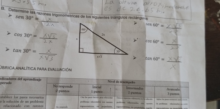 Determine las razones trigonométricas de los siguientes tríángulos rectángulos
sen 30°=
_
sen60°=
cos 30°=
_
cos 60°=
tan 30°=
_
tan 60°=
UBRICA ANALÍTICA PARA EVALUACIÓN
adicadores del aprendizaje Nivel de desempeño
perado No responde Inicial Intermedio Avanzado
0 puntos 1 punto 2 puntos 3 puntos
Establece los pasos necesarios  Cita los pasos básicos pars solucionar Destca arpecios eelevantes en la solución Aplics, los pasos recesarios para colsión
a la solución de un problema problemas relacionados con ssoams problemas nelacio nádica con tatodes de problemas =elacionados e s
relacionado con razones No responde trigonométricas, vss peopiedades, migonométricas, sua peopíedades, asgulma