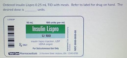 Ordered Insulin Lispro 0.25 mL TID with meals. Refer to label for drug on hand. The 
desired dose is _units. 
LOT/EXP
10 mL 100 units per mL
Insulin Lispro 
U- 100
Ronly (rDNA origin) : 
insulin lispro injection, USP 
For Subcutaneous Use Only 
G Pharmaceuticals 24 Nowhere Street Anytown, USA 12345-6789