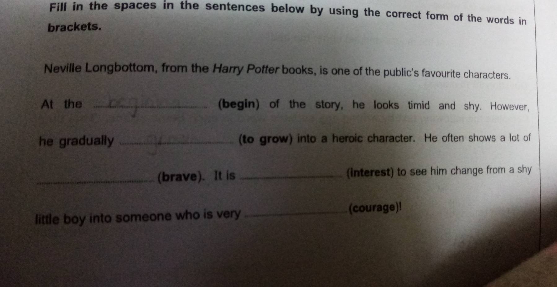 Fill in the spaces in the sentences below by using the correct form of the words in 
brackets. 
Neville Longbottom, from the Harry Potter books, is one of the public's favourite characters. 
At the _(begin) of the story, he looks timid and shy. However, 
he gradually _(to grow) into a heroic character. He often shows a lot of 
_(brave). It is _(interest) to see him change from a shy 
little boy into someone who is very 
_(courage)!