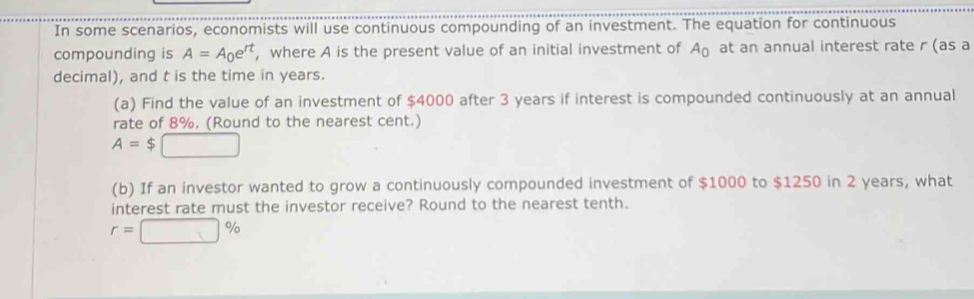 In some scenarios, economists will use continuous compounding of an investment. The equation for continuous 
compounding is A=A_0e^(rt) , where A is the present value of an initial investment of A_0 at an annual interest rate r (as a 
decimal), and t is the time in years. 
(a) Find the value of an investment of $4000 after 3 years if interest is compounded continuously at an annual 
rate of 8%. (Round to the nearest cent.)
A=$□
(b) If an investor wanted to grow a continuously compounded investment of $1000 to $1250 in 2 years, what 
interest rate must the investor receive? Round to the nearest tenth.
r=□ %