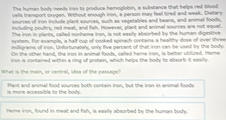 The human body needs iron to produce hemoglobin, a substance that helps red blood
cells transport oxygen. Without enough iron, a person may feel tired and weak. Dietary
sources of iron include plant sources, such as vegetables and beans, and animal foods,
including poultry, red meat, and fish. However, plant and animal sources are not equal.
The iron in plants, called nonheme iron, is not easily absorbed by the human digestive
system. For example, a half cup of cooked spinach contains a healthy dose of over three
milligrams of iron. Unfortunately, only five percent of that iron can be used by the body.
On the other hand, the iron in animal foods, called heme iron, is better utilized. Heme
iron is contained within a ring of protein, which helps the body to absorb it easily.
What is the main, or central, idea of the passage?
Plant and animal food sources both contain iron, but the iron in animal foods
is more accessible to the body.
Heme iron, found in meat and fish, is easily absorbed by the human body.