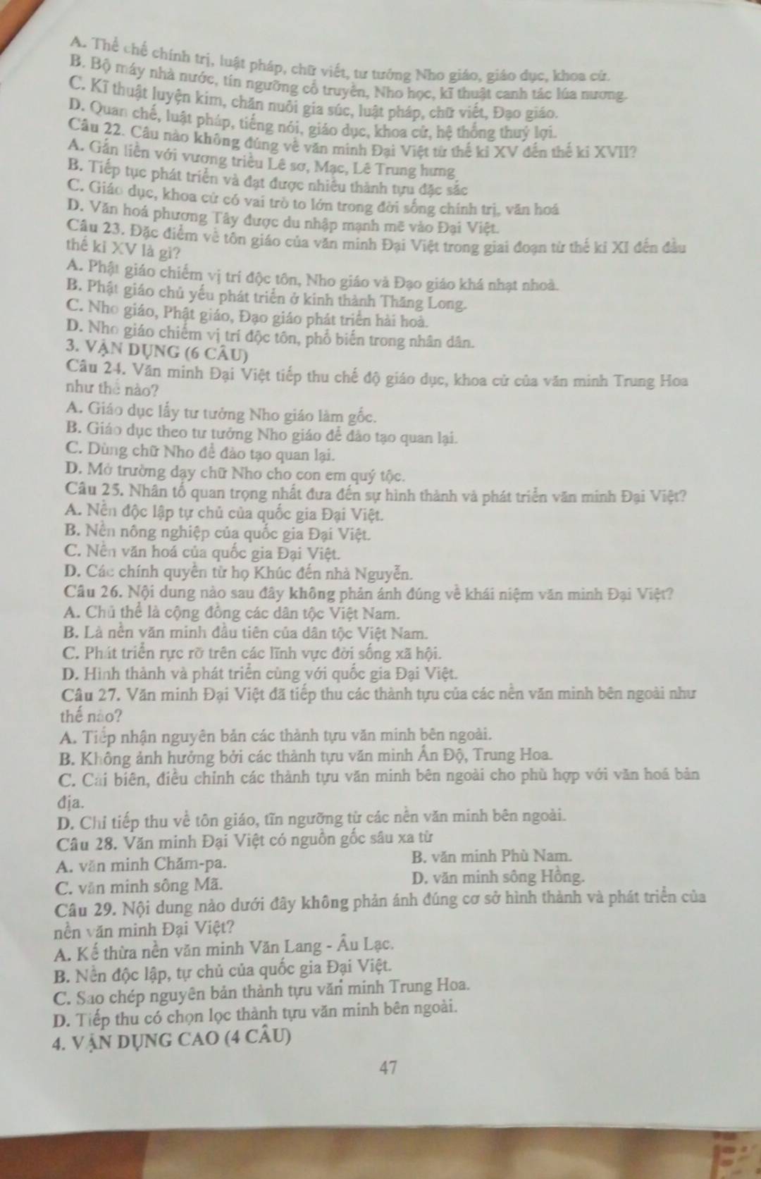 A. Thể chế chính trị, luật pháp, chữ viết, tư tướng Nho giáo, giáo dục, khoa cử.
B. Bộ máy nhà nước, tín ngưỡng cổ truyền, Nho học, kĩ thuật canh tác lúa nương.
C. Kĩ thuật luyện kim, chăn nuôi gia súc, luật pháp, chữ viết, Đạo giáo.
D. Quan chế, luật pháp, tiếng nói, giáo dục, khoa cử, hệ thống thuỷ lợi.
Câu 22. Câu nào không đúng về văn minh Đại Việt từ thể kỉ XV đến thế ki XVII?
A. Gắn liền với vương triều Lê sơ, Mạc, Lê Trung hưng
B. Tiếp tục phát triển và đạt được nhiêu thành tựu đặc sắc
C. Giáo dục, khoa cử có vai trò to lớn trong đời sống chính trị, văn hoá
D. Văn hoá phương Tây được du nhập mạnh mẽ vào Đại Việt.
Cầu 23. Đặc điểm về tôn giáo của văn minh Đại Việt trong giai đoạn từ thế kỉ XI đến đầu
thế kỉ XV là gì?
A. Phật giáo chiếm vị trí độc tôn, Nho giáo và Đạo giáo khá nhạt nhoà.
B. Phật giáo chủ yếu phát triển ở kinh thành Thăng Long.
C. Nho giáo, Phật giáo, Đạo giáo phát triển hải hoà.
D. Nho giáo chiếm vị trí độc tôn, phổ biến trong nhân dân.
3. VậN Dụng (6 cÂu)
Câu 24. Văn minh Đại Việt tiếp thu chế độ giáo dục, khoa cử của văn minh Trung Hoa
như thể nào?
A. Giáo dục lấy tư tưởng Nho giáo làm gốc.
B. Giáo dục theo tư tưởng Nho giáo để dảo tạo quan lại.
C. Dùng chữ Nho đề đào tạo quan lại.
D. Mở trường dạy chữ Nho cho con em quý tộc.
Câu 25. Nhân tố quan trọng nhất đưa đến sự hình thành và phát triển văn minh Đại Việt?
A. Nền độc lập tự chủ của quốc gia Đại Việt.
B. Nền nông nghiệp của quốc gia Đại Việt.
C. Nền văn hoá của quốc gia Đại Việt.
D. Các chính quyền từ họ Khúc đến nhà Nguyễn.
Câu 26. Nội dung nào sau đây không phản ánh đúng về khái niệm văn minh Đại Việt?
A. Chủ thể là cộng đồng các dân tộc Việt Nam.
B. Là nền văn minh đầu tiên của dân tộc Việt Nam.
C. Phát triển rực rỡ trên các lĩnh vực đời sống xã hội.
D. Hình thành và phát triển cùng với quốc gia Đại Việt.
Câu 27. Văn minh Đại Việt đã tiếp thu các thành tựu của các nền văn minh bên ngoài như
thế nào?
A. Tiếp nhận nguyên bản các thành tựu văn minh bên ngoài.
B. Không ảnh hưởng bởi các thành tựu văn minh Ấn Độ, Trung Hoa.
C. Cải biên, điều chỉnh các thành tựu văn minh bên ngoài cho phù hợp với văn hoá bản
địa.
D. Chỉ tiếp thu về tôn giáo, tĩn ngưỡng từ các nền văn minh bên ngoài.
Câu 28. Văn minh Đại Việt có nguồn gốc sâu xa từ
A. văn minh Chăm-pa. B. văn minh Phù Nam.
C. văn minh sông Mã.
D. văn minh sông Hồng.
Câu 29. Nội dung nào dưới đây không phản ánh đúng cơ sở hình thành và phát triển của
nền văn minh Đại Việt?
A. Kế thừa nền văn minh Văn Lang - Âu Lạc.
B. Nền độc lập, tự chủ của quốc gia Đại Việt.
C. Sao chép nguyên bản thành tựu văn minh Trung Hoa.
D. Tiếp thu có chọn lọc thành tựu văn minh bên ngoài.
4. VậN DỤNG CAO (4 CÂU)
47