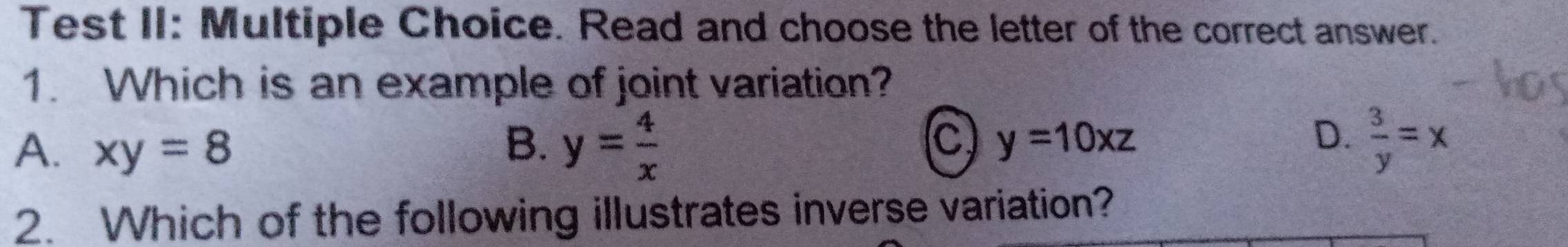 Test II: Multiple Choice. Read and choose the letter of the correct answer.
1. Which is an example of joint variation?
A. xy=8
B. y= 4/x   3/y =x
c) y=10xz D.
2. Which of the following illustrates inverse variation?