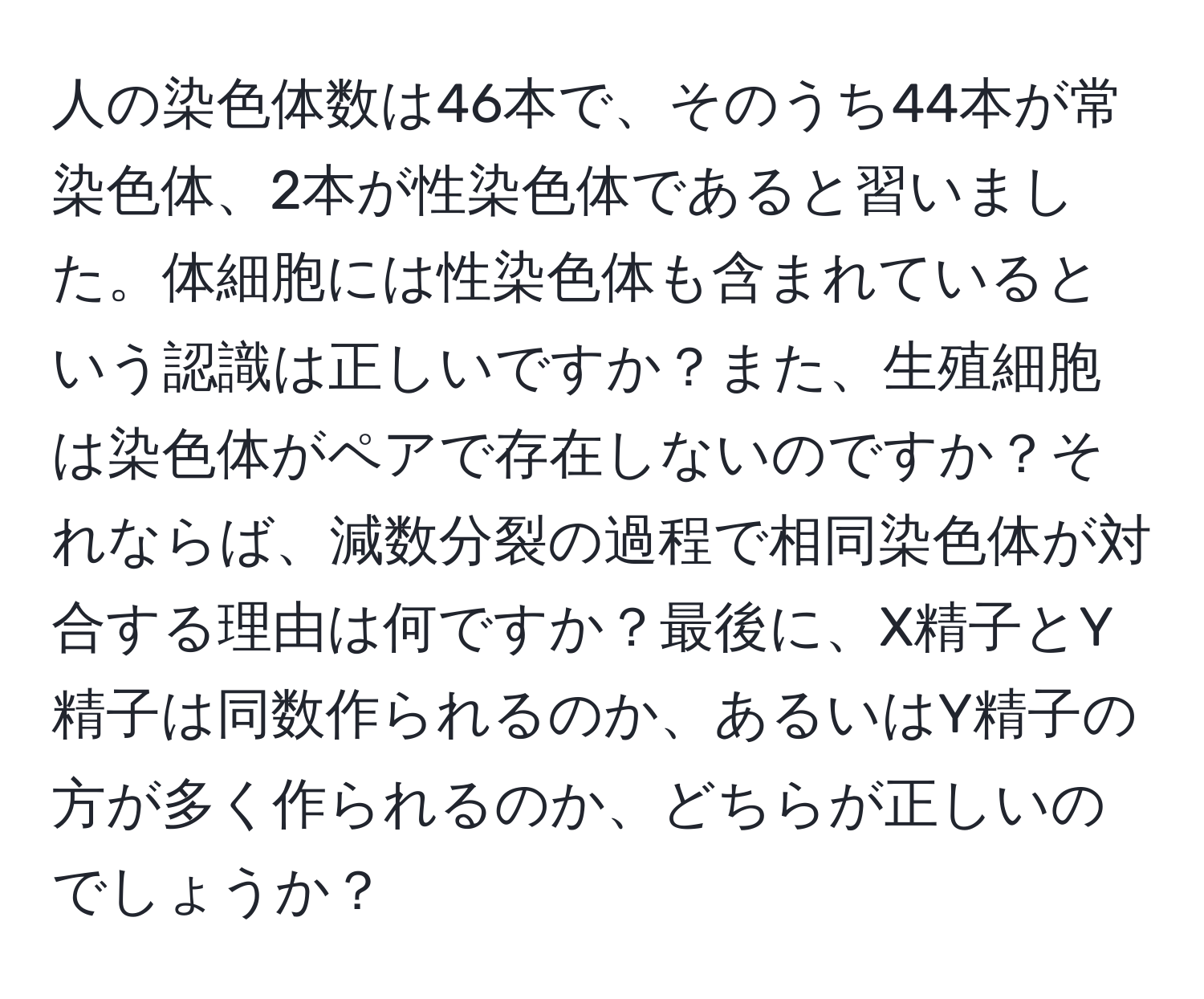 人の染色体数は46本で、そのうち44本が常染色体、2本が性染色体であると習いました。体細胞には性染色体も含まれているという認識は正しいですか？また、生殖細胞は染色体がペアで存在しないのですか？それならば、減数分裂の過程で相同染色体が対合する理由は何ですか？最後に、X精子とY精子は同数作られるのか、あるいはY精子の方が多く作られるのか、どちらが正しいのでしょうか？