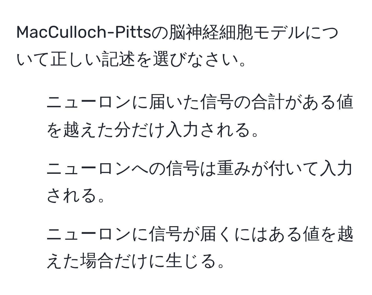 MacCulloch-Pittsの脳神経細胞モデルについて正しい記述を選びなさい。  
1. ニューロンに届いた信号の合計がある値を越えた分だけ入力される。  
2. ニューロンへの信号は重みが付いて入力される。  
3. ニューロンに信号が届くにはある値を越えた場合だけに生じる。