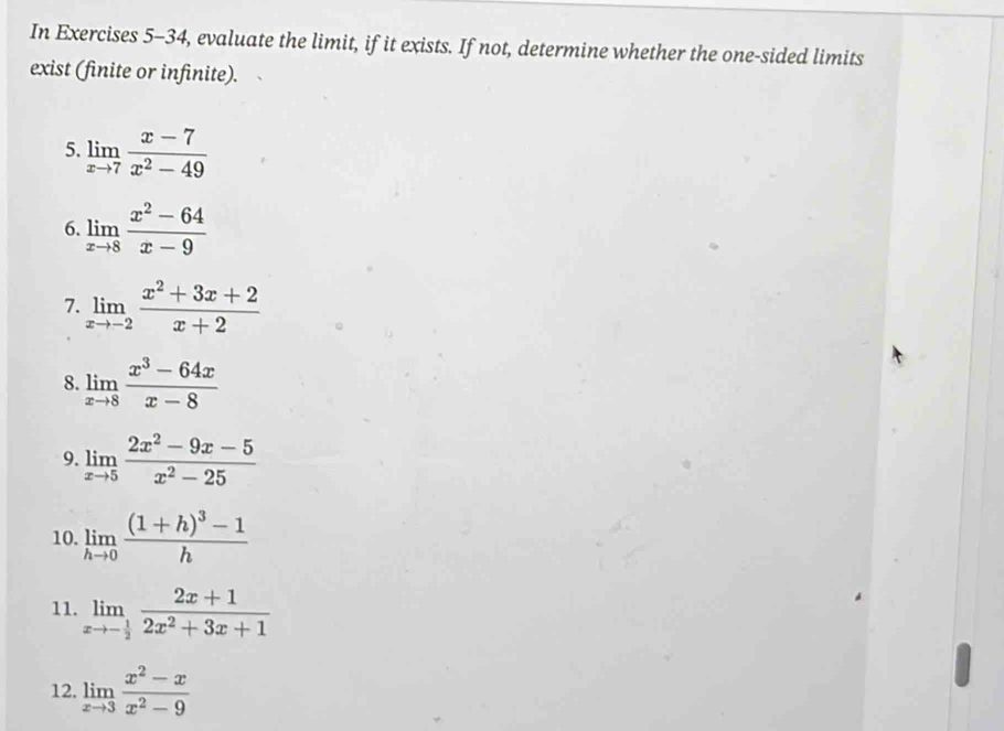 In Exercises 5-34, evaluate the limit, if it exists. If not, determine whether the one-sided limits 
exist (finite or infinite). 
5. limlimits _xto 7 (x-7)/x^2-49 
6. limlimits _xto 8 (x^2-64)/x-9 
7. limlimits _xto -2 (x^2+3x+2)/x+2 
8. limlimits _xto 8 (x^3-64x)/x-8 
9. limlimits _xto 5 (2x^2-9x-5)/x^2-25 
10. limlimits _hto 0frac (1+h)^3-1h
11. limlimits _xto - 1/2  (2x+1)/2x^2+3x+1 
12. limlimits _xto 3 (x^2-x)/x^2-9 