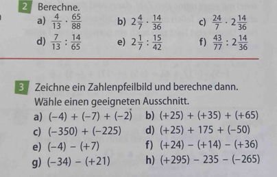 Berechne. 
a)  4/13 ·  65/88  b) 2 4/7 ·  14/36  c)  24/7 · 2 14/36 
d)  7/13 : 14/65  e) 2 1/7 : 15/42  f)  43/77 :2 14/36 
3 Zeichne ein Zahlenpfeilbild und berechne dann. 
Wähle einen geeigneten Ausschnitt. 
a) (-4)+(-7)+(-2) b) (+25)+(+35)+(+65)
c) (-350)+(-225) d) (+25)+175+(-50)
e) (-4)-(+7) f) (+24)-(+14)-(+36)
g) (-34)-(+21) h) (+295)-235-(-265)