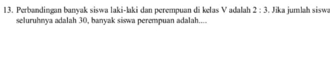 Perbandingan banyak siswa laki-laki dan perempuan di kelas V adalah 2:3. Jika jumlah siswa 
seluruhnya adalah 30, banyak siswa perempuan adalah....