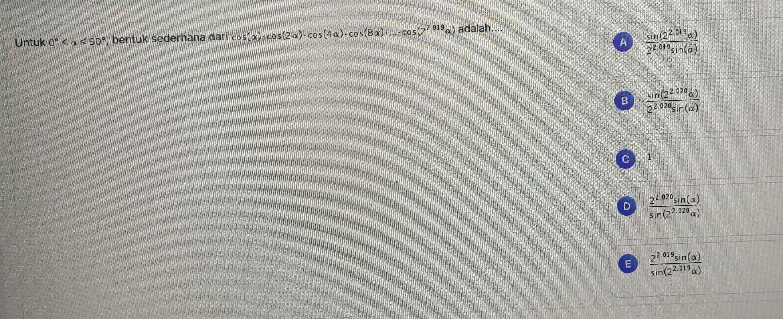 Untuk 0° <90° , bentuk sederhana dari cos (alpha )· cos (2alpha )· cos (4alpha )· cos (8alpha )· ...· cos (2^(2.019)alpha ) adalah....
A  (sin (2^(2.019)alpha ))/2^(2.019)sin (alpha ) 
B  (sin (2^(2.020)alpha ))/2^(2.020)sin (alpha ) 
C 1
D  (2^(2.020)sin (alpha ))/sin (2^(2.020)alpha ) 
E  (2^(2.019)sin (alpha ))/sin (2^(2.019)alpha ) 