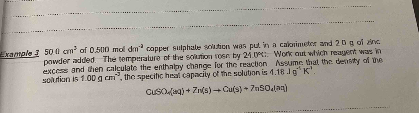 Example 3 50.0cm^3 of 0.500 mol dm^(-3) copper sulphate solution was put in a calorimeter and 2.0 g of zinc 
powder added. The temperature of the solution rose by 24.0°C. Work out which reagent was in 
excess and then calculate the enthalpy change for the reaction. Assume that the density of the 
solution is 1.00gcm^(-3) , the specific heat capacity of the solution is 4.18Jg^(-1)K^(-1).
CuSO_4(aq)+Zn(s)to Cu(s)+ZnSO_4(aq)