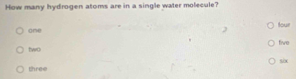 How many hydrogen atoms are in a single water molecule?
one four
five
two
six
three