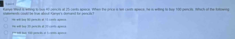 Kanye West is willing to buy 40 pencils at 25 cents apiece. When the price is ten cents apiece, he is willing to buy 100 pencils. Which of the following
statements could be true about Kanye's demand for pencils?
He will buy 80 pencils at 15 cents apiece.
He will buy 20 pencils at 20 cents apiece
He will buy 100 pencils at 5 cents apiece