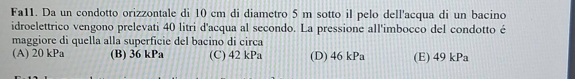 Fa11. Da un condotto orizzontale di 10 cm di diametro 5 m sotto il pelo dell'acqua di un bacino
idroelettrico vengono prelevati 40 litri d'acqua al secondo. La pressione all'imbocco del condotto é
maggiore di quella alla superfície del bacino di circa
(A) 20 kPa (B) 36 kPa (C) 42 kPa (D) 46 kPa (E) 49 kPa