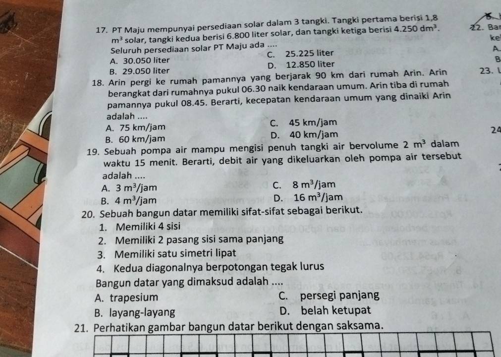 PT Maju mempunyai persediaan solar dalam 3 tangki. Tangki pertama berisi 1,8
m^3 solar, tangki kedua berisi 6.800 liter solar, dan tangki ketiga berisi 4.250dm^3. 22. Bar
ke
Seluruh persediaan solar PT Maju ada_
A.
A. 30.050 liter C. 25.225 liter
B
B. 29.050 liter D. 12.850 liter
18. Arin pergi ke rumah pamannya yang berjarak 90 km dari rumah Arin. Arin 23. l
berangkat dari rumahnya pukul 06.30 naik kendaraan umum. Arin tiba di rumah
pamannya pukul 08.45. Berarti, kecepatan kendaraan umum yang dinaiki Arin
adalah ....
A. 75 km/jam C. 45 km/jam
B. 60 km/jam D. 40 km/jam 24
19. Sebuah pompa air mampu mengisi penuh tangki air bervolume 2m^3 dalam
waktu 15 menit. Berarti, debit air yang dikeluarkan oleh pompa air tersebut
adalah ....
A. 3m^3/jam C. 8m^3/jam
B. 4m^3/jam
D. 16m^3/jam
20. Sebuah bangun datar memiliki sifat-sifat sebagai berikut.
1. Memiliki 4 sisi
2. Memiliki 2 pasang sisi sama panjang
3. Memiliki satu simetri lipat
4. Kedua diagonalnya berpotongan tegak lurus
Bangun datar yang dimaksud adalah ....
A. trapesium C. persegi panjang
B. layang-layang D. belah ketupat
21. Perhatikan gambar bangun datar berikut dengan saksama.