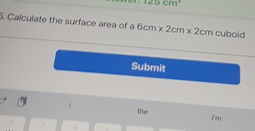 125cm^3
5. Calculate the surface area of a 6cm* 2cm* 2cm cuboid 
Submit 
the i'm
3 4