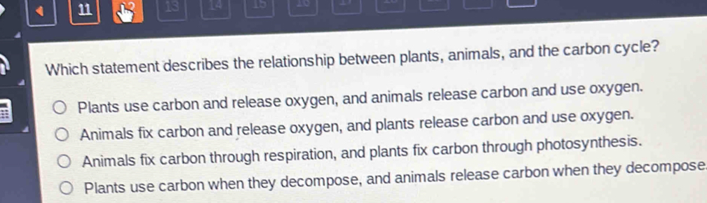 11 12 13 14 Lb 20
Which statement describes the relationship between plants, animals, and the carbon cycle?
Plants use carbon and release oxygen, and animals release carbon and use oxygen.
Animals fix carbon and release oxygen, and plants release carbon and use oxygen.
Animals fix carbon through respiration, and plants fix carbon through photosynthesis.
Plants use carbon when they decompose, and animals release carbon when they decompose