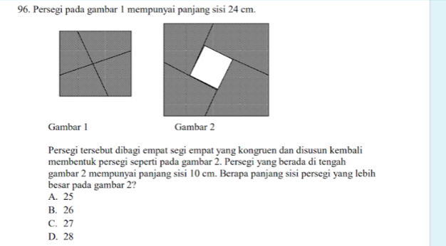 Persegi pada gambar 1 mempunyai panjang sisi 24 cm.
Gambar 1 Gambar 2
Persegi tersebut dibagi empat segi empat yang kongruen dan disusun kembali
membentuk persegi seperti pada gambar 2. Persegi yang berada di tengah
gambar 2 mempunyai panjang sisi 10 cm. Berapa panjang sisi persegi yang lebih
besar pada gambar 2?
A. 25
B. 26
C. 27
D. 28