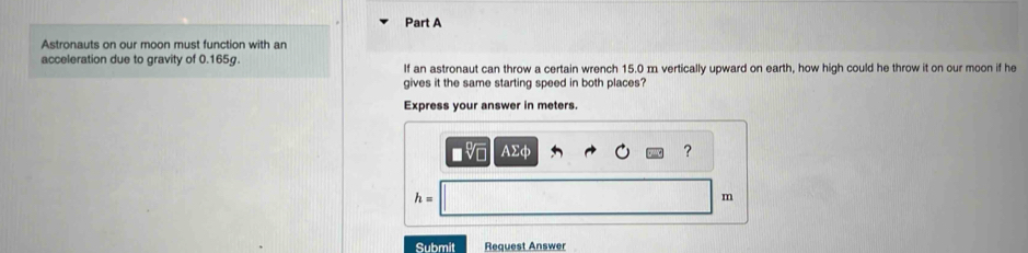 Astronauts on our moon must function with an 
acceleration due to gravity of 0.165g. If an astronaut can throw a certain wrench 15.0 m vertically upward on earth, how high could he throw it on our moon if he 
gives it the same starting speed in both places? 
Express your answer in meters.
AΣφ ?
h=
m
Submit Request Answer