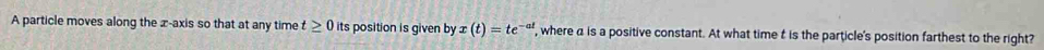 A particle moves along the x-axis so that at any time t≥ 0 its position is given by x(t)=te^(-at) , where a is a positive constant. At what time t is the particle's position farthest to the right?