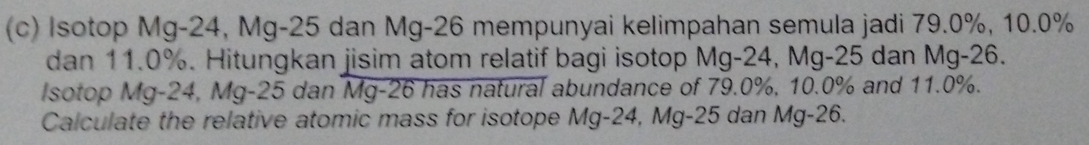 Isotop Mg-24, Mg-25 dan Mg-26 mempunyai kelimpahan semula jadi 79.0%, 10.0%
dan 11.0%. Hitungkan jisim atom relatif bagi isotop Mg-24, Mg-25 dan Mg-26. 
Isotop Mg-24, Mg-25 dan Mg-26 has natural abundance of 79.0%, 10.0% and 11.0%. 
Calculate the relative atomic mass for isotope Mg-24, Mg-25 dan Mg-26.