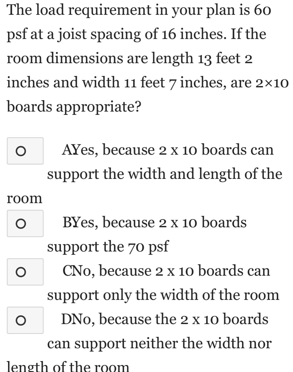 The load requirement in your plan is 60
psf at a joist spacing of 16 inches. If the
room dimensions are length 13 feet 2
inches and width 11 feet 7 inches, are 2* 10
boards appropriate?
AYes, because 2 x 1 () boards can
support the width and length of the
room
BYes, because 2* 10 boards
support the 70 psf
O CNo, because 2 x 10 boards can
support only the width of the room
DNo, because the 2 x 10 boards
can support neither the width nor
length of the room