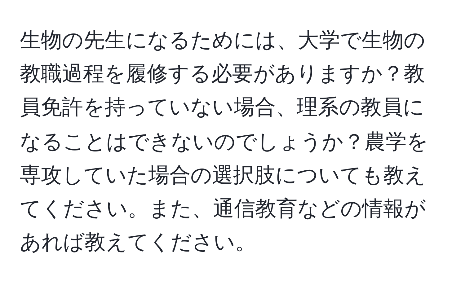 生物の先生になるためには、大学で生物の教職過程を履修する必要がありますか？教員免許を持っていない場合、理系の教員になることはできないのでしょうか？農学を専攻していた場合の選択肢についても教えてください。また、通信教育などの情報があれば教えてください。