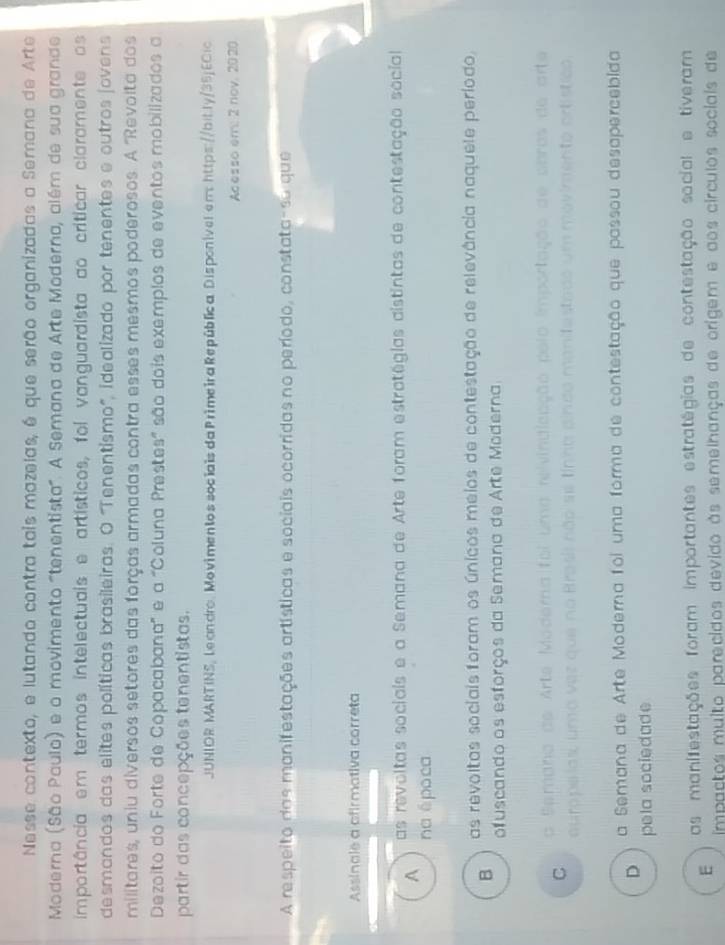 Nesse contexto, e lutando contra tais mazelas, é que serão organizadas a Semana de Arte
Moderna (São Paulo) e o movimento "tenentista". A Semana de Arte Moderna, além de sua grande
importância em termos intelectuais e artísticos, foi vanguardista ao críticar claramente os
desmandos das elites políticas brasileiras. O ''Tenentismo', idealizado por tenentes e outros jovens
militares, uniu diversos setores das forças armadas contra esses mesmos poderosos. A ''Revolta dos
Dezoito do Forte de Copacabana' e a "Coluna Prestes" são dois exemplos de eventos mobilizados a
partir das concepções tenentistas.
JUNIOR MARTINS, Leandro. Movimentos sociais da Primeira República Disponívelen: https://bitly/35j ECic
Acesso em: 2 nov. 2020
A respeito das manifestações artísticas e sociais ocorridas no período, constata-su que
Assinale a afirmativa correta
A as revoltas sociais e a Semana de Arte foram estratégias distintas de contestação social
na é po ca
B as revoltas sociais foram os únicos meios de contestação de relevância naquele período,
ofuscando os esforços da Semana de Arte Moderna
C a Semana as dom
ouro pelas,um

D a Semana de Arte Moderna foi uma forma de contestação que passou desapercebida
pela sociedade
E as manifestações foram importantes estratégias de contestação social e tiveram
impaçtos muito parecidos devido às semelhanças de origem e aos círculos sociais de