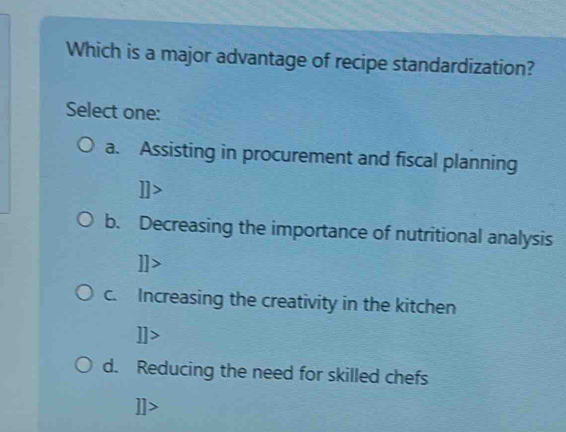 Which is a major advantage of recipe standardization?
Select one:
a. Assisting in procurement and fiscal planning
b. Decreasing the importance of nutritional analysis
c. Increasing the creativity in the kitchen
d. Reducing the need for skilled chefs
I]>