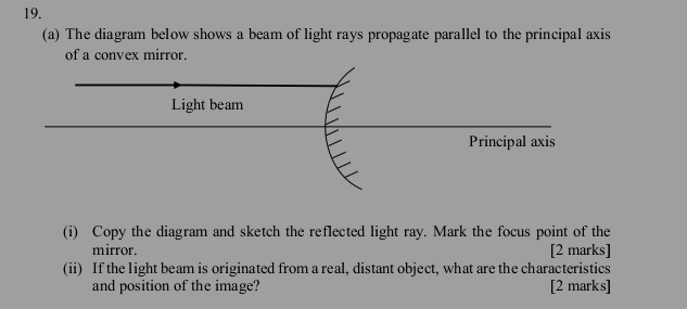 The diagram below shows a beam of light rays propagate parallel to the principal axis 
of a convex mirror. 
(i) Copy the diagram and sketch the reflected light ray. Mark the focus point of the 
mirror. [2 marks] 
(ii) If the light beam is originated from a real, distant object, what are the characteristics 
and position of the image? [2 marks]