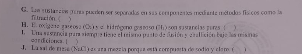 Las sustancias puras pueden ser separadas en sus componentes mediante métodos físicos como la 
filtración. ( ) 
H. El oxígeno gaseoso (O_2) y el hidrógeno gaseoso (H₂) son sustancias puras. ( ) 
I. Una sustancia pura siempre tiene el mismo punto de fusión y ebullición bajo las mismas 
condiciones. ( ) 
J. La sal de mesa (NaCl) es una mezcla porque está compuesta de sodio y cloro. ( . )