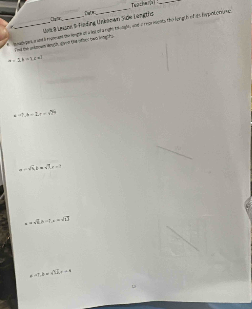 Teacher(s)_
Date:
_
Class;
e
Unit 8 Lesson 9-Finding Unknown Side Lengths
6. In each part, a and b represent the length of a leg of a right triangle, and c represents the length of its hypotenuse,
Find the unknown length, given the other two lengths.
a=3, b=1, c=?
a=?, b=2, c=sqrt(29)
a=sqrt(5), b=sqrt(7), c=?
a=sqrt(8), b=7, c=sqrt(13)
a=7, b=sqrt(13). c=4
L3