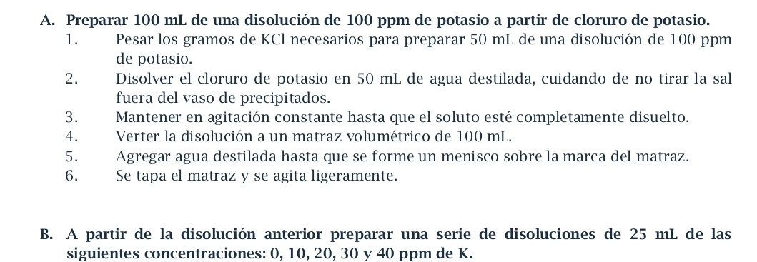 Preparar 100 mL de una disolución de 100 ppm de potasio a partir de cloruro de potasio. 
1. Pesar los gramos de KCl necesarios para preparar 50 mL de una disolución de 100 ppm
de potasio. 
2. Disolver el cloruro de potasio en 50 mL de agua destilada, cuidando de no tirar la sal 
fuera del vaso de precipitados. 
3. Mantener en agitación constante hasta que el soluto esté completamente disuelto. 
4. Verter la disolución a un matraz volumétrico de 100 mL. 
5. Agregar agua destilada hasta que se forme un menisco sobre la marca del matraz. 
6. Se tapa el matraz y se agita ligeramente. 
B. A partir de la disolución anterior preparar una serie de disoluciones de 25 mL de las 
siguientes concentraciones: 0, 10, 20, 30 y 40 ppm de K.