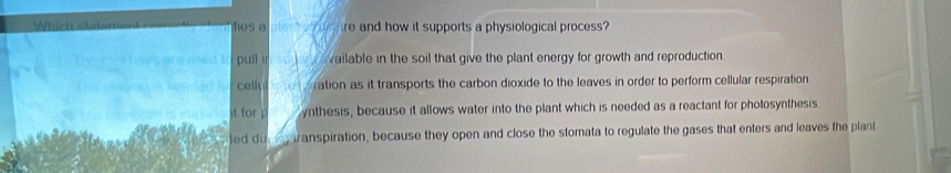 fies a re and how it supports a physiological process?
pull i vailable in the soil that give the plant energy for growth and reproduction.
celly ration as it transports the carbon dioxide to the leaves in order to perform cellular respiration
for p ynthesis, because it allows water into the plant which is needed as a reactant for photosynthesis
ted du _, transpiration, because they open and close the stomata to regulate the gases that enters and leaves the plant